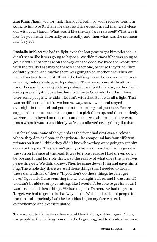 Eric King: Thank you for that. Thank you both for your recollections. ’m going to jump to Rochelle for this last litrle question, and then we’ll lose out with you, Sharon. What was it like the day I was released? What was it ke for you inside, internally or mentally, and then what was the moment ke for you? Rochelle Bricker: We had to fight over the last year to get him relcased. 1t didn’t seemlike it was going to happen. We didn’t know ifhe was going to get hit with another case on the way out the door. We lived the whole time with the reality that maybe there’s another one, because they tried, they definitely tried, and maybe there was going to be another one. Then we had allsorts of terrible stuffwith the halfway house before we came to an amazing understanding with probation. There were some difficulties there, because not everybody in probation wanted him here, so there were some people fighting to allow him to come to Colorado, but then there were some people who didn’t fecl safe with that. So it was alla fight. That was o different, ke it’s two hours away, so we went and stayed overnight in the hotel and got up in the morning and got there. You’re supposed to come onto the compound to pick them up, and then suddenly e were not allowed on the compound. That was abnormal. There were times when it s just suddenly we’re not allowed or anything like that. But for release, none of the guards at the front had ever seen a release where they don’t release at the prison. The compound has four different prisons on it and I think they didn’t know how they were going to get him down to the gate. They weren’t going tolet me on, so they had us go the van on the side of the road. It was terrible because I had driven down before and found horrible things, so the reality of what does this mean—is he geting out? We didn’t know. Then he came down, I ran and gave him a hug. The whole day there were all these things that I needed to do, all these demands, all of these, “If you don’t do these things he can’t get here.” I got sick, I was vomiting the whole night before, and I was afraid wouldn’t be able to stop vomiting, like I wouldn’t be able to get him out. was afraid of all these things. We had to get to Denver, we had to get to Target, we had to get to the halfiway house. We had like a lot of people in the van and somebody had the heat blasting so my face was red, overwhelmed and overstimulated. Then we got to the halfiway house and I had to let go of him again. Then, the people at the halfway house, in the beginning, had to decide if we were ity theages 3